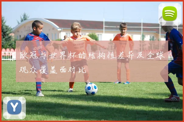 欧冠与世界杯的结构性差异及全球观众覆盖面对比
